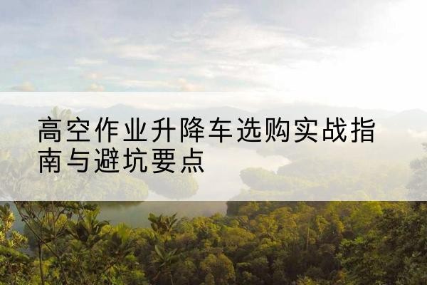 临漳升降车怎么选-高空作业升降车选购实战指南与避坑要点