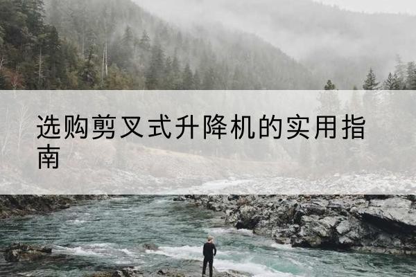 临漳剪叉式升降机怎么选-选购剪叉式升降机的实用指南