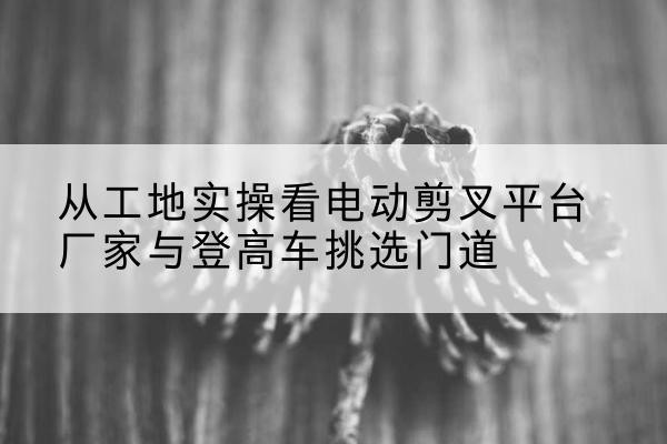 临漳电动剪叉升降平台厂家-从工地实操看电动剪叉平台厂家与登高车挑选门道