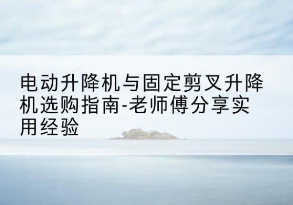 临漳电动升降机怎么选-电动升降机与固定剪叉升降机选购指南-老师傅分享实用经验