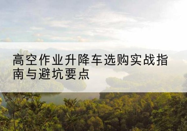 临漳升降车怎么选-高空作业升降车选购实战指南与避坑要点