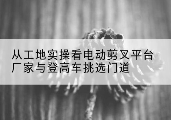 临漳电动剪叉升降平台厂家-从工地实操看电动剪叉平台厂家与登高车挑选门道